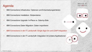 Agenda 
• IBM Connections Infrastruktur: Optionen und Entscheidungskriterien 
• IBM Connections Installation: Stolpersteine 
• IBM Connections Upgrade: In-Place vs. Side-by-Side 
• IBM Connections Daten Migration: Daten importieren 
• IBM Connections in der IT Landschaft: Single Sign-On und LDAP Integration 
• IBM Connections in der IT Landschaft: Integration mit andere Applikationen 
© Beck et al. Services November 14 16 
 