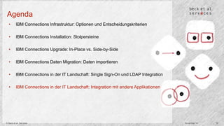 Agenda 
• IBM Connections Infrastruktur: Optionen und Entscheidungskriterien 
• IBM Connections Installation: Stolpersteine 
• IBM Connections Upgrade: In-Place vs. Side-by-Side 
• IBM Connections Daten Migration: Daten importieren 
• IBM Connections in der IT Landschaft: Single Sign-On und LDAP Integration 
• IBM Connections in der IT Landschaft: Integration mit andere Applikationen 
© Beck et al. Services November 14 18 
 