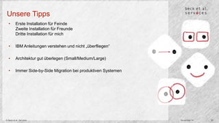 Unsere Tipps 
• Erste Installation für Feinde 
Zweite Installation für Freunde 
Dritte Installation für mich 
• IBM Anleitungen verstehen und nicht „überfliegen“ 
• Architektur gut überlegen (Small/Medium/Large) 
• Immer Side-by-Side Migration bei produktiven Systemen 
© Beck et al. Services November 14 20 
 