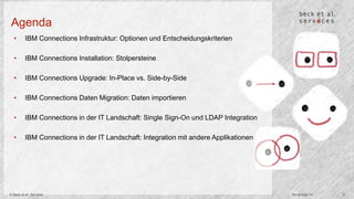 Agenda 
• IBM Connections Infrastruktur: Optionen und Entscheidungskriterien 
• IBM Connections Installation: Stolpersteine 
• IBM Connections Upgrade: In-Place vs. Side-by-Side 
• IBM Connections Daten Migration: Daten importieren 
• IBM Connections in der IT Landschaft: Single Sign-On und LDAP Integration 
• IBM Connections in der IT Landschaft: Integration mit andere Applikationen 
© Beck et al. Services November 14 3 
 