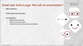 Small oder Extra-Large: Wie soll ich entscheiden? 
• IBM Guidelines 
• Erfahrungen eines Beraters 
• Grundsätzlich.. 
• Billig-Hardware ist teuer 
• Lieber zu groß als zu klein 
• Virtuelle Server oder Cloud sind gute Optionen 
© Beck et al. Services November 14 8 
 