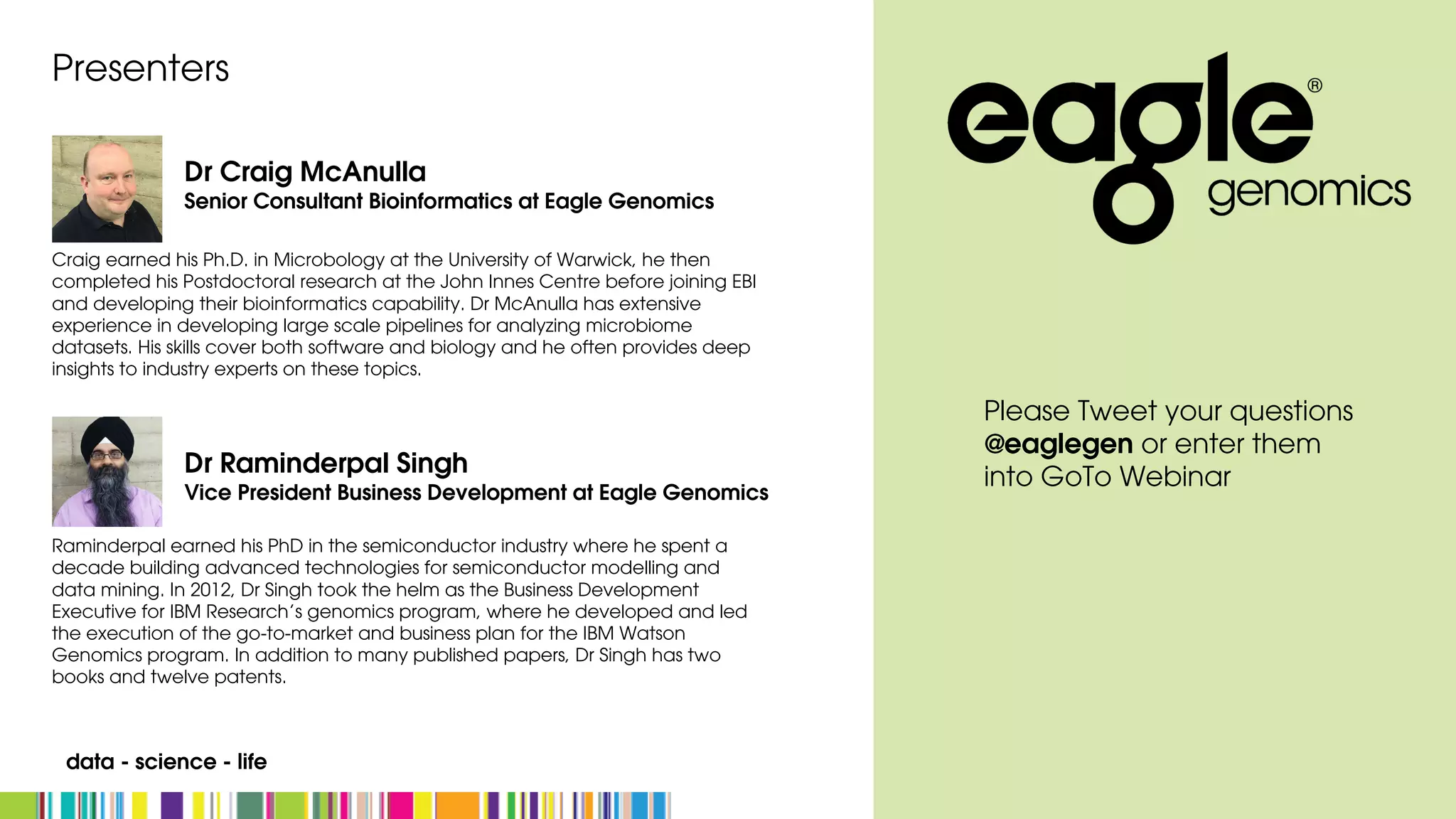 data - science - life
Craig earned his Ph.D. in Microbology at the University of Warwick, he then
completed his Postdoctoral research at the John Innes Centre before joining EBI
and developing their bioinformatics capability. Dr McAnulla has extensive
experience in developing large scale pipelines for analyzing microbiome
datasets. His skills cover both software and biology and he often provides deep
insights to industry experts on these topics.
Presenters
Raminderpal earned his PhD in the semiconductor industry where he spent a
decade building advanced technologies for semiconductor modelling and
data mining. In 2012, Dr Singh took the helm as the Business Development
Executive for IBM Research’s genomics program, where he developed and led
the execution of the go-to-market and business plan for the IBM Watson
Genomics program. In addition to many published papers, Dr Singh has two
books and twelve patents.
Dr Craig McAnulla
Senior Consultant Bioinformatics at Eagle Genomics
Dr Raminderpal Singh
Vice President Business Development at Eagle Genomics
Please Tweet your questions
@eaglegen or enter them
into GoTo Webinar
 
