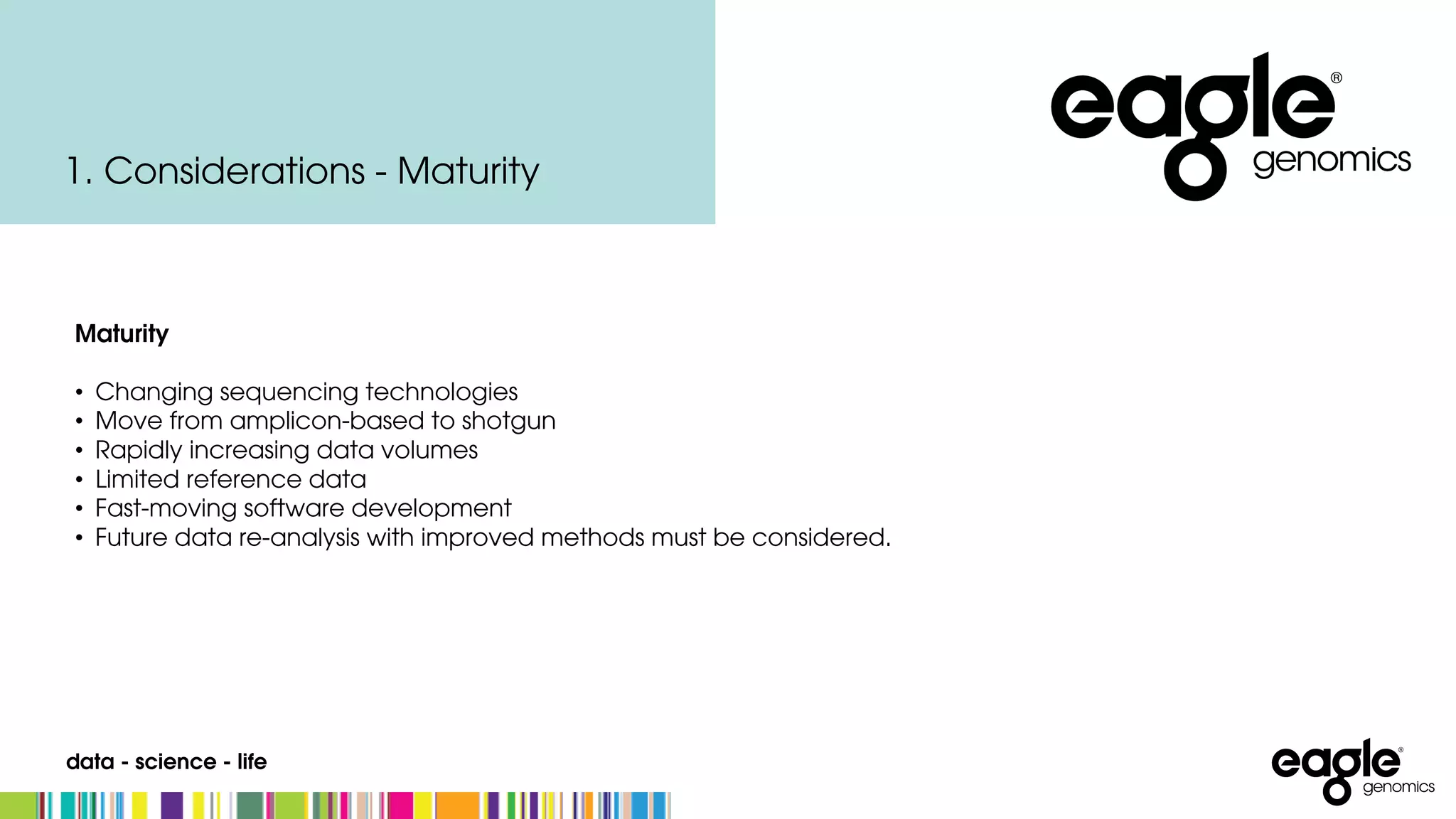 data - science - life
Maturity
• Changing sequencing technologies
• Move from amplicon-based to shotgun
• Rapidly increasing data volumes
• Limited reference data
• Fast-moving software development
• Future data re-analysis with improved methods must be considered.
1. Considerations - Maturity
 