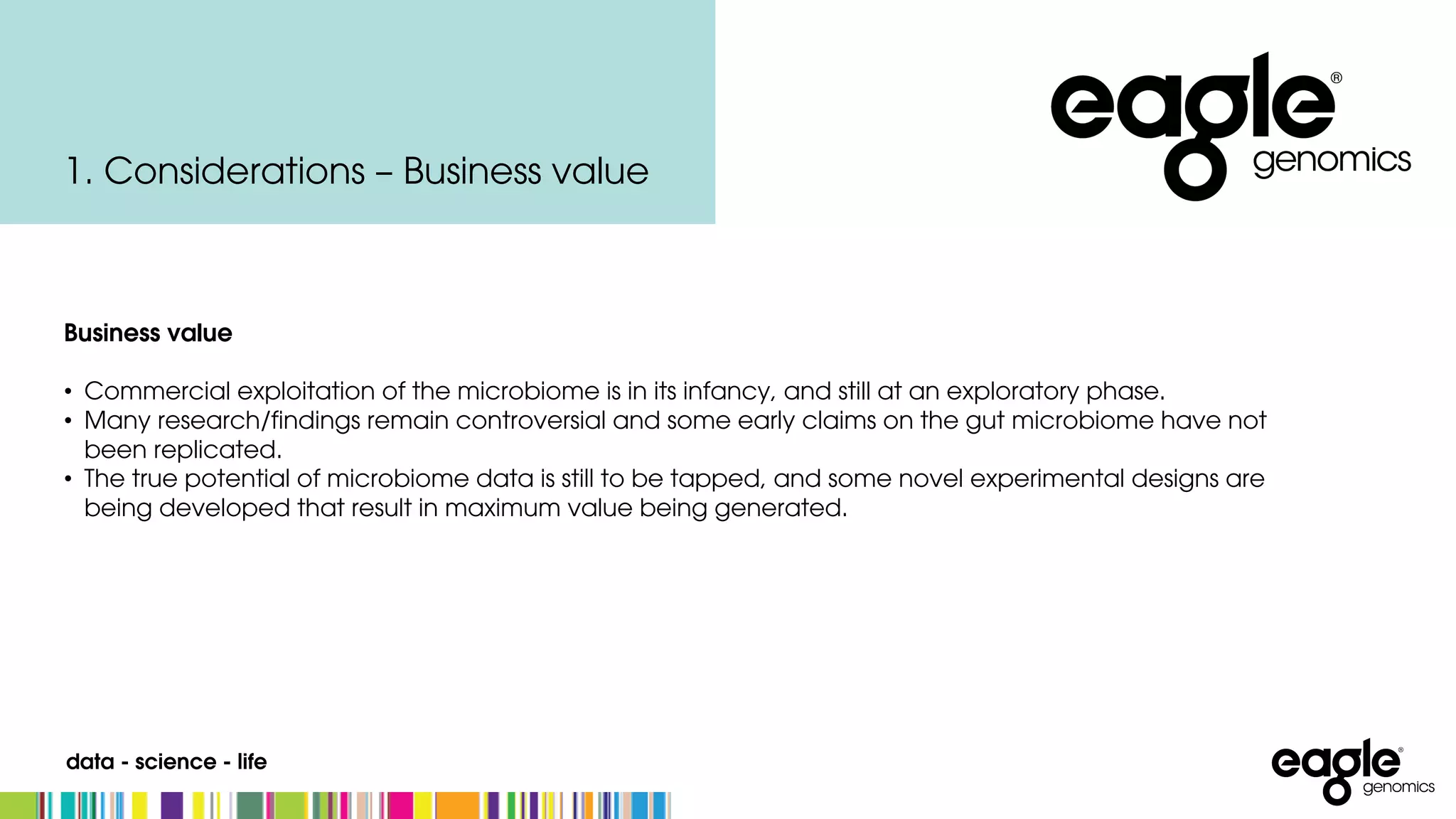 data - science - life
1. Considerations – Business value
Business value
• Commercial exploitation of the microbiome is in its infancy, and still at an exploratory phase.
• Many research/findings remain controversial and some early claims on the gut microbiome have not
been replicated.
• The true potential of microbiome data is still to be tapped, and some novel experimental designs are
being developed that result in maximum value being generated.
 