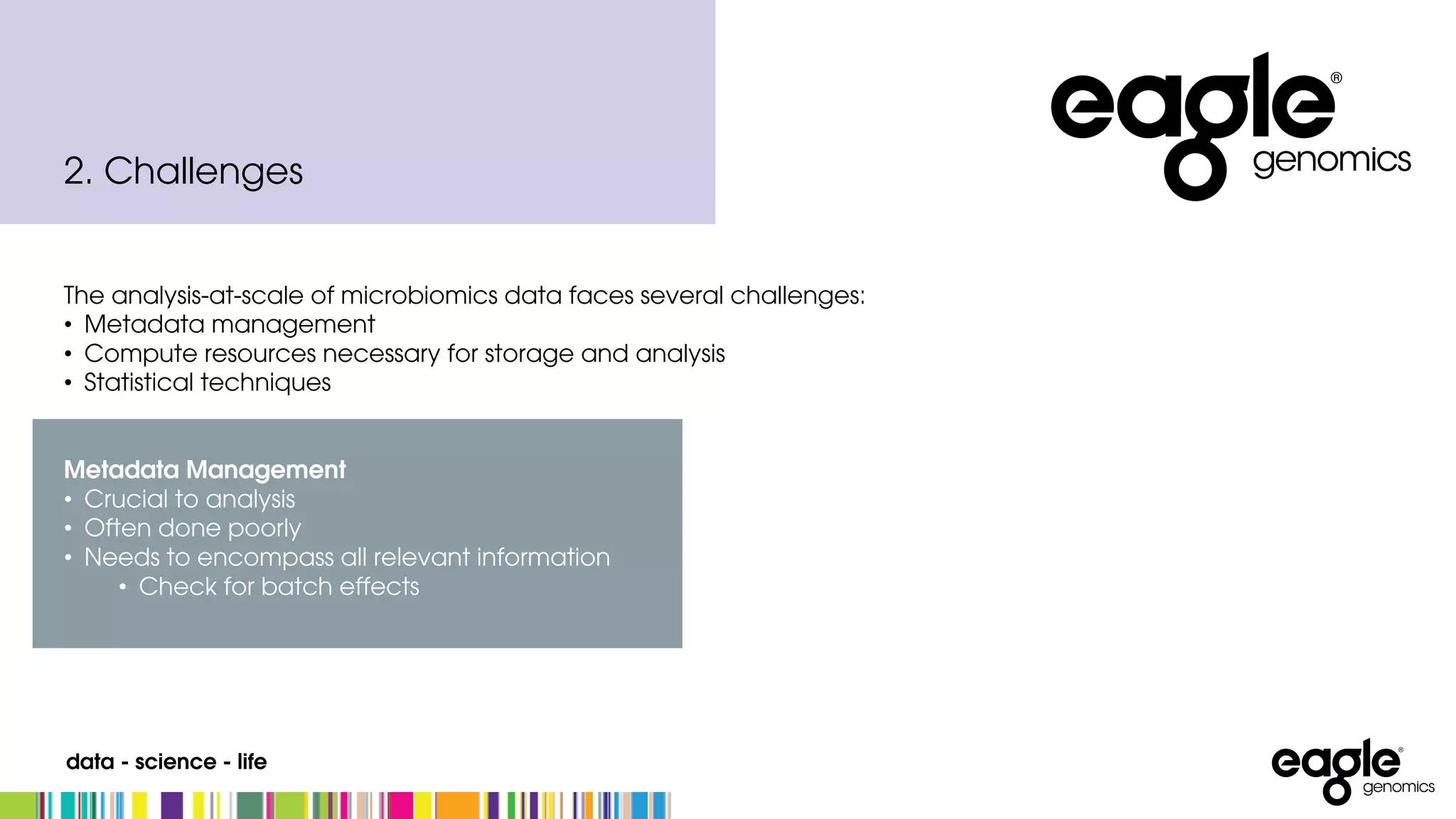 data - science - life
The analysis-at-scale of microbiomics data faces several challenges:
• Metadata management
• Compute resources necessary for storage and analysis
• Statistical techniques
Metadata Management
• Crucial to analysis
• Often done poorly
• Needs to encompass all relevant information
• Check for batch effects
2. Challenges
 