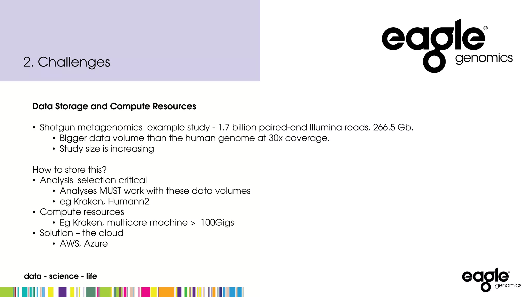 data - science - life
2. Challenges
Data Storage and Compute Resources
• Shotgun metagenomics example study - 1.7 billion paired-end Illumina reads, 266.5 Gb.
• Bigger data volume than the human genome at 30x coverage.
• Study size is increasing
How to store this?
• Analysis selection critical
• Analyses MUST work with these data volumes
• eg Kraken, Humann2
• Compute resources
• Eg Kraken, multicore machine > 100Gigs
• Solution – the cloud
• AWS, Azure
 