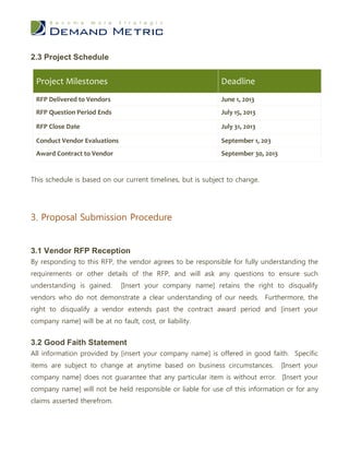 2.3 Project Schedule


 Project Milestones                                          Deadline
 RFP Delivered to Vendors                                    June 1, 2013
 RFP Question Period Ends                                    July 15, 2013

 RFP Close Date                                              July 31, 2013

 Conduct Vendor Evaluations                                  September 1, 203
 Award Contract to Vendor                                    September 30, 2013


This schedule is based on our current timelines, but is subject to change.




3. Proposal Submission Procedure


3.1 Vendor RFP Reception
By responding to this RFP, the vendor agrees to be responsible for fully understanding the
requirements or other details of the RFP, and will ask any questions to ensure such
understanding is gained.      [Insert your company name] retains the right to disqualify
vendors who do not demonstrate a clear understanding of our needs. Furthermore, the
right to disqualify a vendor extends past the contract award period and [insert your
company name] will be at no fault, cost, or liability.


3.2 Good Faith Statement
All information provided by [insert your company name] is offered in good faith. Specific
items are subject to change at anytime based on business circumstances.           [Insert your
company name] does not guarantee that any particular item is without error. [Insert your
company name] will not be held responsible or liable for use of this information or for any
claims asserted therefrom.
 