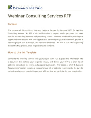 Webinar Consulting Services RFP
Purpose

The purpose of this tool is to help you design a Request for Proposal (RFP) for Webinar
Consulting Services. An RFP is a formal invitation to request vendor proposals that meet
specific business requirements and purchasing criteria. Vendors interested in pursuing the
opportunity will respond with their approach to delivering on your requirements, provide a
detailed project plan & budget, and relevant references. An RFP is useful for expediting
the contracting process, once negotiations are complete.


How to Use this Template

Complete the following sections with your project team. Cut & paste this information into
a document that reflects your corporate image, and deliver your RFP to a short-list of
potential consultants for review and proposal submission. The ‘Scope of Work & Business
Requirements’ section contains a comprehensive list of potential requirements. Be sure to
cut out requirements you don’t need, and add any that are particular to your organization.
 
