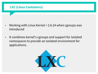 LXC (Linux Containers)
■ Working with Linux Kernel > 2.6.24 when cgroups was
introduced
■ It combines kernel's cgroups and support for isolated
namespaces to provide an isolated environment for
applications.
 