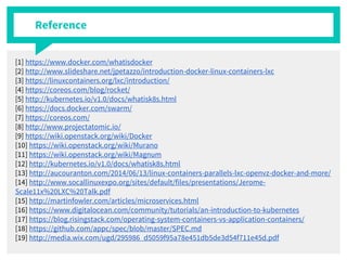 Reference
[1] https://www.docker.com/whatisdocker
[2] http://www.slideshare.net/jpetazzo/introduction-docker-linux-containers-lxc
[3] https://linuxcontainers.org/lxc/introduction/
[4] https://coreos.com/blog/rocket/
[5] http://kubernetes.io/v1.0/docs/whatisk8s.html
[6] https://docs.docker.com/swarm/
[7] https://coreos.com/
[8] http://www.projectatomic.io/
[9] https://wiki.openstack.org/wiki/Docker
[10] https://wiki.openstack.org/wiki/Murano
[11] https://wiki.openstack.org/wiki/Magnum
[12] http://kubernetes.io/v1.0/docs/whatisk8s.html
[13] http://aucouranton.com/2014/06/13/linux-containers-parallels-lxc-openvz-docker-and-more/
[14] http://www.socallinuxexpo.org/sites/default/files/presentations/Jerome-
Scale11x%20LXC%20Talk.pdf
[15] http://martinfowler.com/articles/microservices.html
[16] https://www.digitalocean.com/community/tutorials/an-introduction-to-kubernetes
[17] https://blog.risingstack.com/operating-system-containers-vs-application-containers/
[18] https://github.com/appc/spec/blob/master/SPEC.md
[19] http://media.wix.com/ugd/295986_d5059f95a78e451db5de3d54f711e45d.pdf
 
