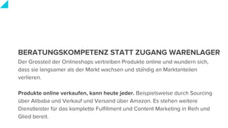 BERATUNGSKOMPETENZ STATT ZUGANG WARENLAGER
Der Grossteil der Onlineshops vertreiben Produkte online und wundern sich,
dass sie langsamer als der Markt wachsen und ständig an Marktanteilen
verlieren.
Produkte online verkaufen, kann heute jeder. Beispielsweise durch Sourcing
über Alibaba und Verkauf und Versand über Amazon. Es stehen weitere
Dienstleister für das komplette Fulfillment und Content Marketing in Reih und
Glied bereit.
 