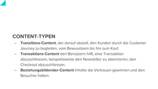 CONTENT-TYPEN
– Transitions-Content, der darauf abzielt, den Kunden durch die Customer
Journey zu begleiten, vom Bewusstsein bis hin zum Kauf.
– Transaktions-Content den Benutzern hilft, eine Transaktion
abzuschliessen, beispielsweise den Newsletter zu abonnieren, den
Checkout abzuschliessen.
– Beziehungsbildender-Content Inhalte die Vertrauen gewinnen und den
Besucher halten.
 