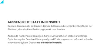 AUSSENSICHT STATT INNENSICHT
Kunden denken nicht in Kanälen. Kanäle bilden nur die schlanke Oberfläche der
Plattform, den direkten Berührungspunkt zum Kunden.
Ändernde Kundenanforderungen, höhere Ansprüche an Mobile und stetige
Optimierung der Benutzerführung aufgrund Erfahrungswerten erfordert schnelle
Innovations-Zyklen. Überall wo der Bedarf ensteht.
 