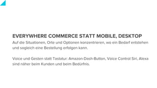 EVERYWHERE COMMERCE STATT MOBILE, DESKTOP
Auf die Situationen, Orte und Optionen konzentrieren, wo ein Bedarf entstehen
und sogleich eine Bestellung erfolgen kann.
Voice und Gesten statt Tastatur: Amazon-Dash-Button, Voice Control Siri, Alexa
sind näher beim Kunden und beim Bedürfnis.
 