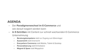 AGENDA
– Der Paradigmenwechsel im E-Commerce und
wie darauf reagiert werden kann
– In 5 Schritten mit Content zur schnell wachsenden E-Commerce
Unternehmung
– Beratungskompetenz statt nur Zugang zum Warenlager
– Aussensicht statt Innensicht
– Everywhere Commerce statt Mobile, Tablet & Desktop
– Personalisierung statt Einheitsbrei
– Magnet & Speer statt Megaphon
 