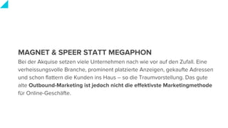 MAGNET & SPEER STATT MEGAPHON
Bei der Akquise setzen viele Unternehmen nach wie vor auf den Zufall. Eine
verheissungsvolle Branche, prominent platzierte Anzeigen, gekaufte Adressen
und schon flattern die Kunden ins Haus – so die Traumvorstellung. Das gute
alte Outbound-Marketing ist jedoch nicht die effektivste Marketingmethode
für Online-Geschäfte.
 