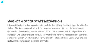 MAGNET & SPEER STATT MEGAPHON
Inbound Marketing konzentriert sich auf die Schaffung hochwertiger Inhalte. So
ziehen Sie Aufmerksamkeit auf Ihr Unternehmen und führen die Kunden zu
genau den Produkten, die sie suchen. Wenn Ihr Content zur richtigen Zeit am
richtigen Ort veröffentlicht wird, ist Ihr Marketing für Ihre Kunden nicht störend,
sondern nützlich und hilfreich. Hier wird nicht (offensichtlich) verkauft, sondern
Nutzwert geboten und sichtbar gemacht.
 