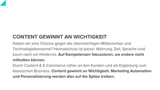 CONTENT GEWINNT AN WICHTIGKEIT
Haben wir eine Chance gegen die übermächtigen Mitbewerber und
Technologiekonzerne? Heimatschutz ist passé: Währung, Zoll, Sprache sind
kaum noch ein Hindernis. Auf Kompetenzen fokussieren, wo andere nicht
mithalten können.
Durch Content & E-Commerce näher an den Kunden und als Ergänzung zum
klassischen Business. Content gewinnt an Wichtigkeit. Marketing Automation
und Personalisierung werden dies auf die Spitze treiben.
 
