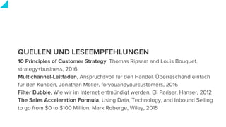 QUELLEN UND LESEEMPFEHLUNGEN
10 Principles of Customer Strategy, Thomas Ripsam and Louis Bouquet,
strategy+business, 2016
Multichannel-Leitfaden, Anspruchsvoll für den Handel. Überraschend einfach
für den Kunden, Jonathan Möller, foryouandyourcustomers, 2016
Filter Bubble, Wie wir im Internet entmündigt werden, Eli Pariser, Hanser, 2012
The Sales Acceleration Formula, Using Data, Technology, and Inbound Selling
to go from $0 to $100 Million, Mark Roberge, Wiley, 2015
 