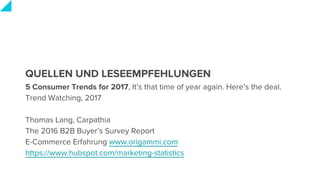 QUELLEN UND LESEEMPFEHLUNGEN
5 Consumer Trends for 2017, It’s that time of year again. Here’s the deal.
Trend Watching, 2017
Thomas Lang, Carpathia
The 2016 B2B Buyer’s Survey Report
E-Commerce Erfahrung www.origammi.com
https://www.hubspot.com/marketing-statistics
 
