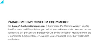 PARADIGMENWECHSEL IM ECOMMERCE
Die Zukunft hat bereits begonnen: E-Commerce-Plattformen werden künftig
ihre Produkte und Dienstleistungen selbst vermarkten und den Kunden besser
kennen als der persönliche Berater vor Ort. Die technischen Möglichkeiten, die
E-Commerce & Content bieten, werden uns schon bald als selbstverständlich
erscheinen.
 