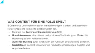 WAS CONTENT FÜR EINE ROLLE SPIELT
E-Commerce Unternehmen bauen mit hochwertigem Content und passender
Nutzeransprache komplette Erlebniswelten auf.
– Mehr als nur Suchmaschinenoptimierung (SEO)
– Brand Awareness eine nähere und positivere Verbindung zur Marke, die
Beziehung zu den Kunden stärken.
– Audience-Building guter Inhalt kann ein Publikum erreichen und behalten.
– Social Reach Content kann mehr als Produktbeschreibungen, Rabatte und
Angebote liefern.
 