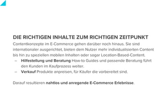DIE RICHTIGEN INHALTE ZUM RICHTIGEN ZEITPUNKT
Contentkonzepte im E-Commerce gehen darüber noch hinaus. Sie sind
internationaler ausgerichtet, bieten dem Nutzer mehr individualisierten Content
bis hin zu speziellen mobilen Inhalten oder sogar Location-Based-Content.
– Hilfestellung und Beratung How-to Guides und passende Beratung führt
den Kunden im Kaufprozess weiter.
– Verkauf Produkte anpreisen, für Käufer die vorbereitet sind.
Darauf resultieren nahtlos und anregende E-Commerce Erlebnisse.
 
