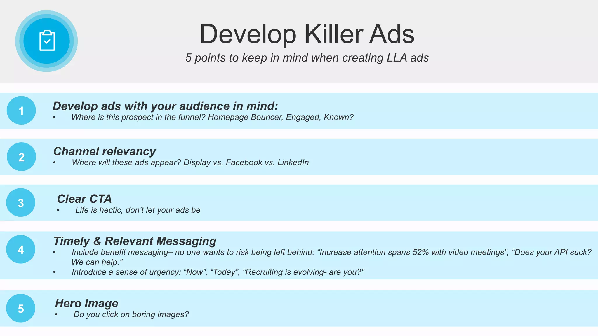 5 points to keep in mind when creating LLA ads
Develop Killer Ads
1 Develop ads with your audience in mind:
•  Where is this prospect in the funnel? Homepage Bouncer, Engaged, Known?
2
Channel relevancy
•  Where will these ads appear? Display vs. Facebook vs. LinkedIn
3 Clear CTA
•  Life is hectic, don’t let your ads be
4
Timely & Relevant Messaging
•  Include benefit messaging– no one wants to risk being left behind: “Increase attention spans 52% with video meetings”, “Does your API suck?
We can help.”
•  Introduce a sense of urgency: “Now”, “Today”, “Recruiting is evolving- are you?”
5 Hero Image
•  Do you click on boring images?
 