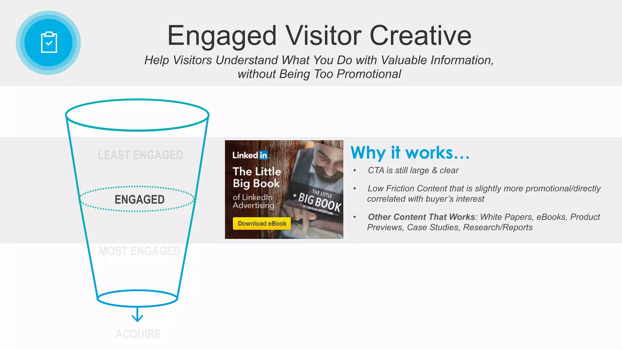 •  CTA is still large & clear
•  Low Friction Content that is slightly more promotional/directly
correlated with buyer’s interest
•  Other Content That Works: White Papers, eBooks, Product
Previews, Case Studies, Research/Reports
Why it works…
ENGAGED
ACQUIRE
LEAST ENGAGED
Help Visitors Understand What You Do with Valuable Information,
without Being Too Promotional
Engaged Visitor Creative
MOST ENGAGED
 
