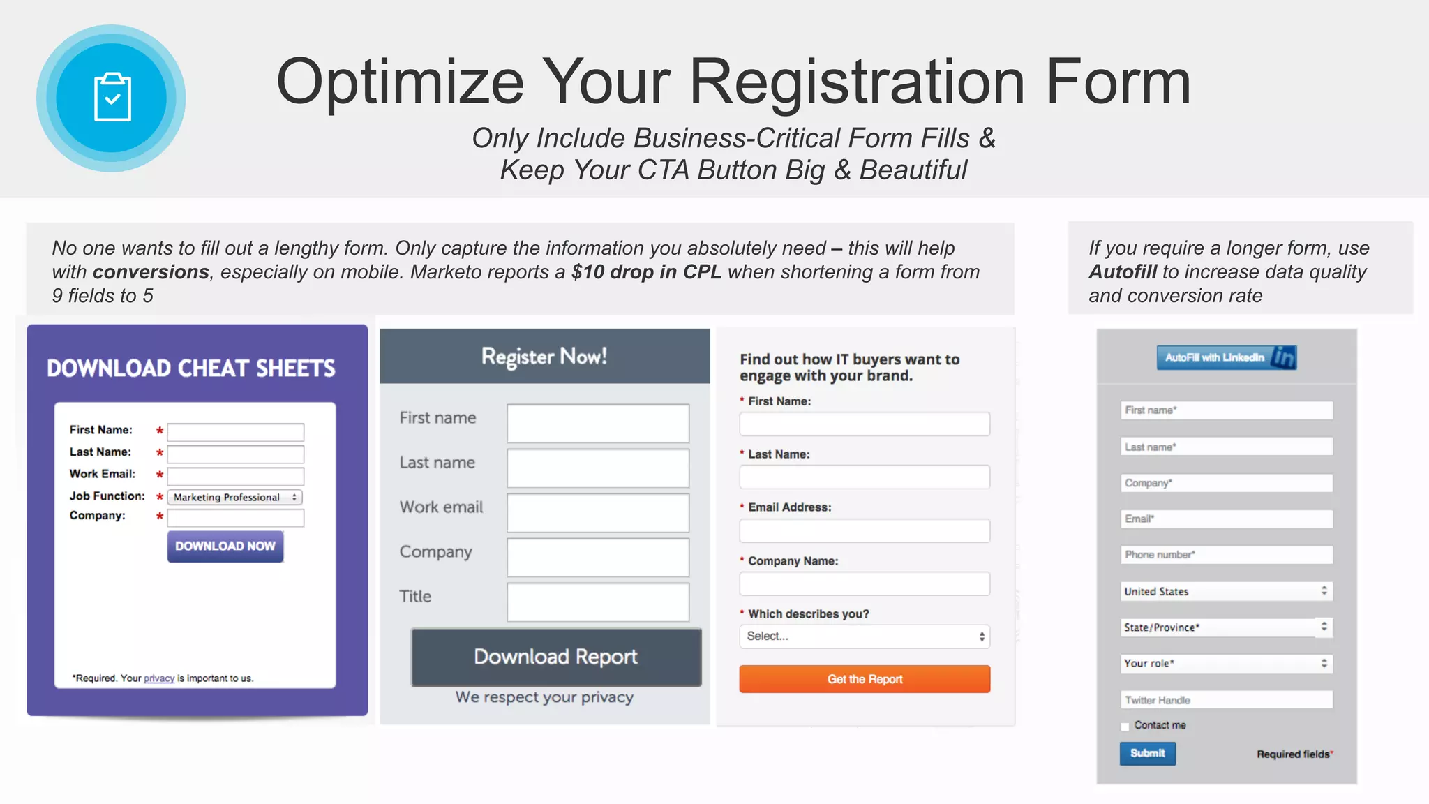 Only Include Business-Critical Form Fills &
Keep Your CTA Button Big & Beautiful
Optimize Your Registration Form
No one wants to fill out a lengthy form. Only capture the information you absolutely need – this will help
with conversions, especially on mobile. Marketo reports a $10 drop in CPL when shortening a form from
9 fields to 5
If you require a longer form, use
Autofill to increase data quality
and conversion rate
 