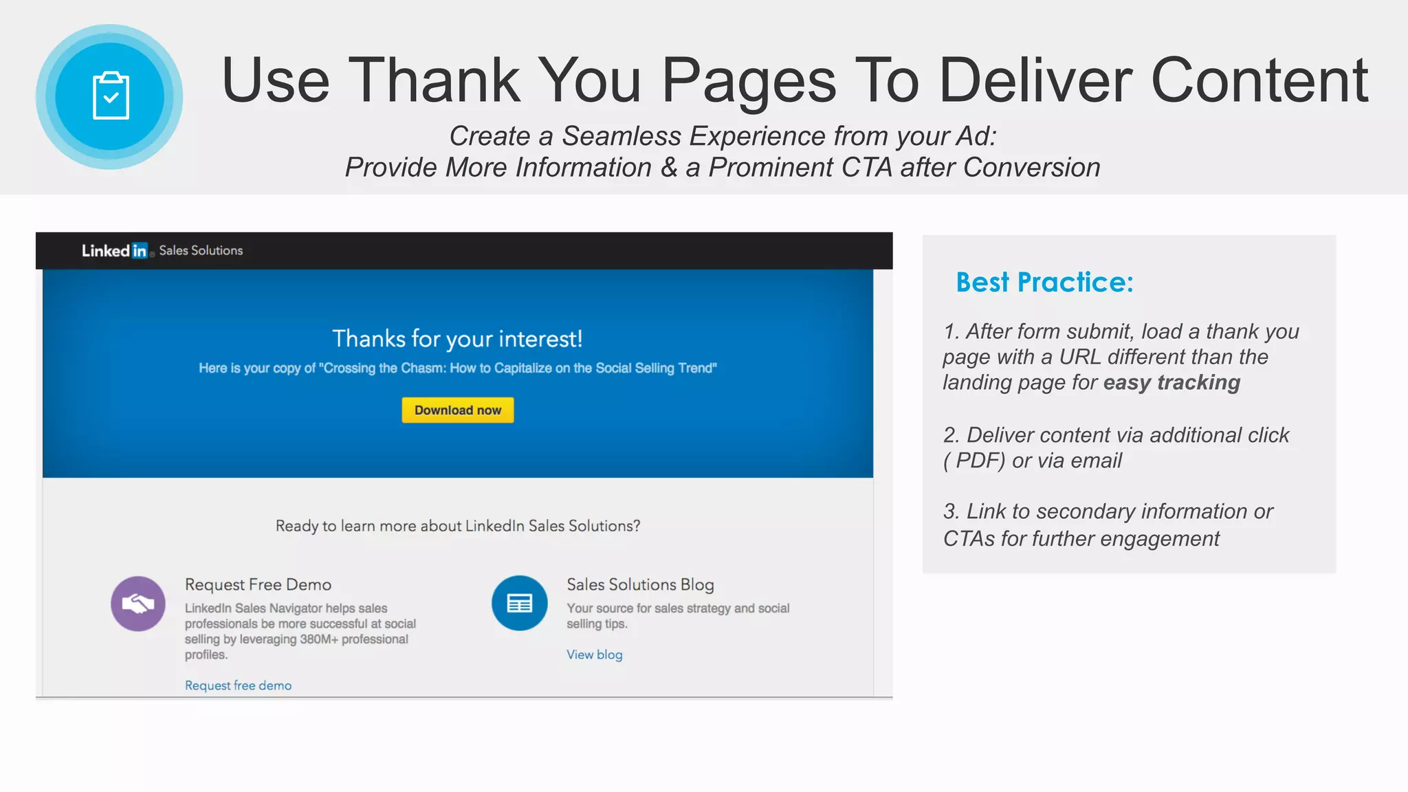Create a Seamless Experience from your Ad:
Provide More Information & a Prominent CTA after Conversion
Use Thank You Pages To Deliver Content
1. After form submit, load a thank you
page with a URL different than the
landing page for easy tracking
2. Deliver content via additional click
( PDF) or via email
3. Link to secondary information or
CTAs for further engagement
Best Practice:
 