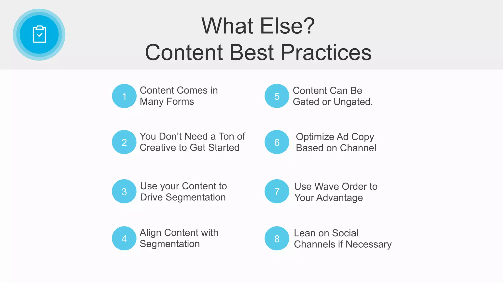 1
Content Comes in
Many Forms
2
You Don’t Need a Ton of
Creative to Get Started
3
Use your Content to
Drive Segmentation
4
Align Content with
Segmentation
5
Content Can Be
Gated or Ungated.
6
Optimize Ad Copy
Based on Channel
7
Use Wave Order to
Your Advantage
8
Lean on Social
Channels if Necessary
What Else?
Content Best Practices
 
