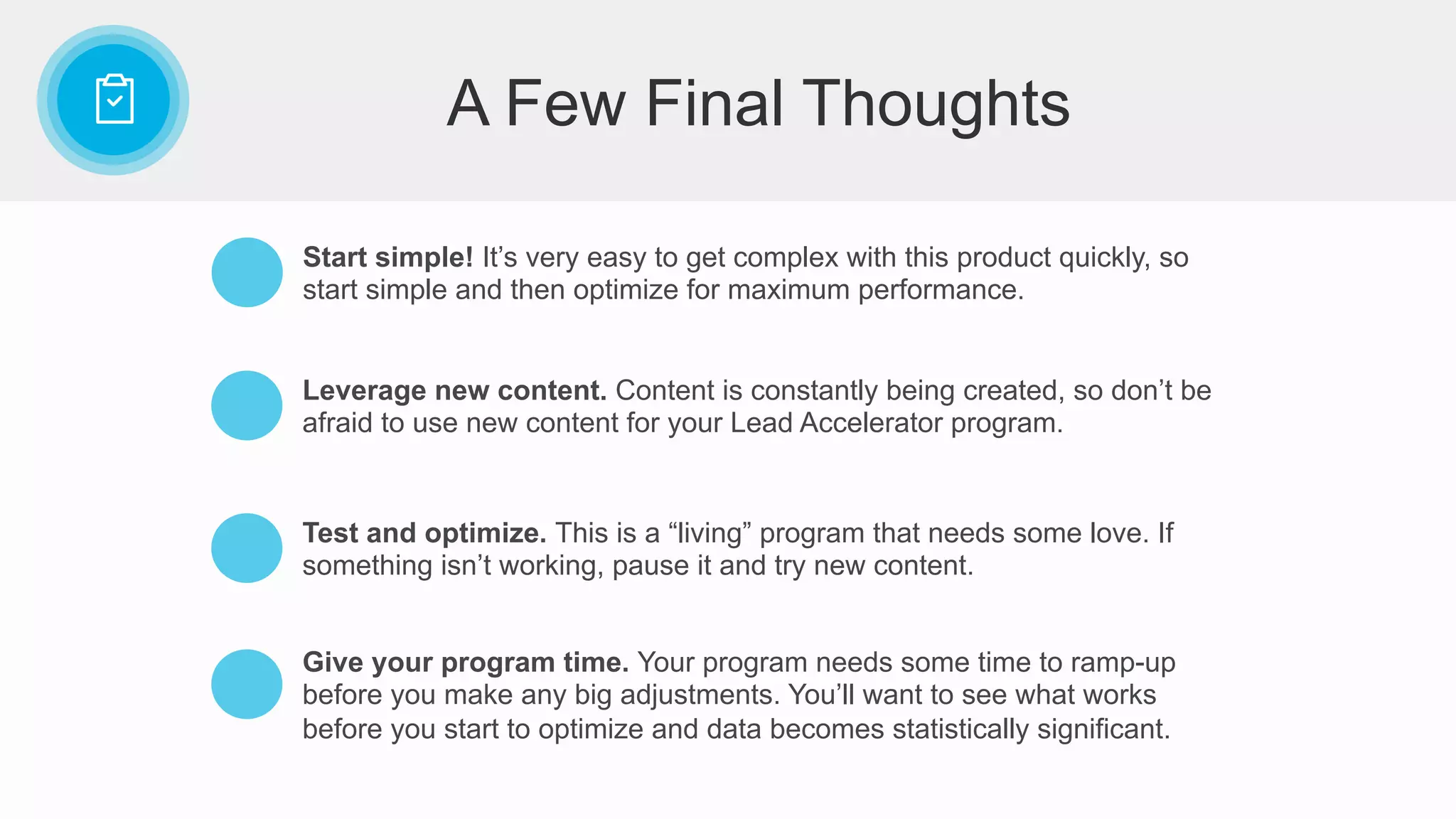 Start simple! It’s very easy to get complex with this product quickly, so
start simple and then optimize for maximum performance.
Leverage new content. Content is constantly being created, so don’t be
afraid to use new content for your Lead Accelerator program.
Test and optimize. This is a “living” program that needs some love. If
something isn’t working, pause it and try new content.
Give your program time. Your program needs some time to ramp-up
before you make any big adjustments. You’ll want to see what works
before you start to optimize and data becomes statistically significant.
A Few Final Thoughts
 