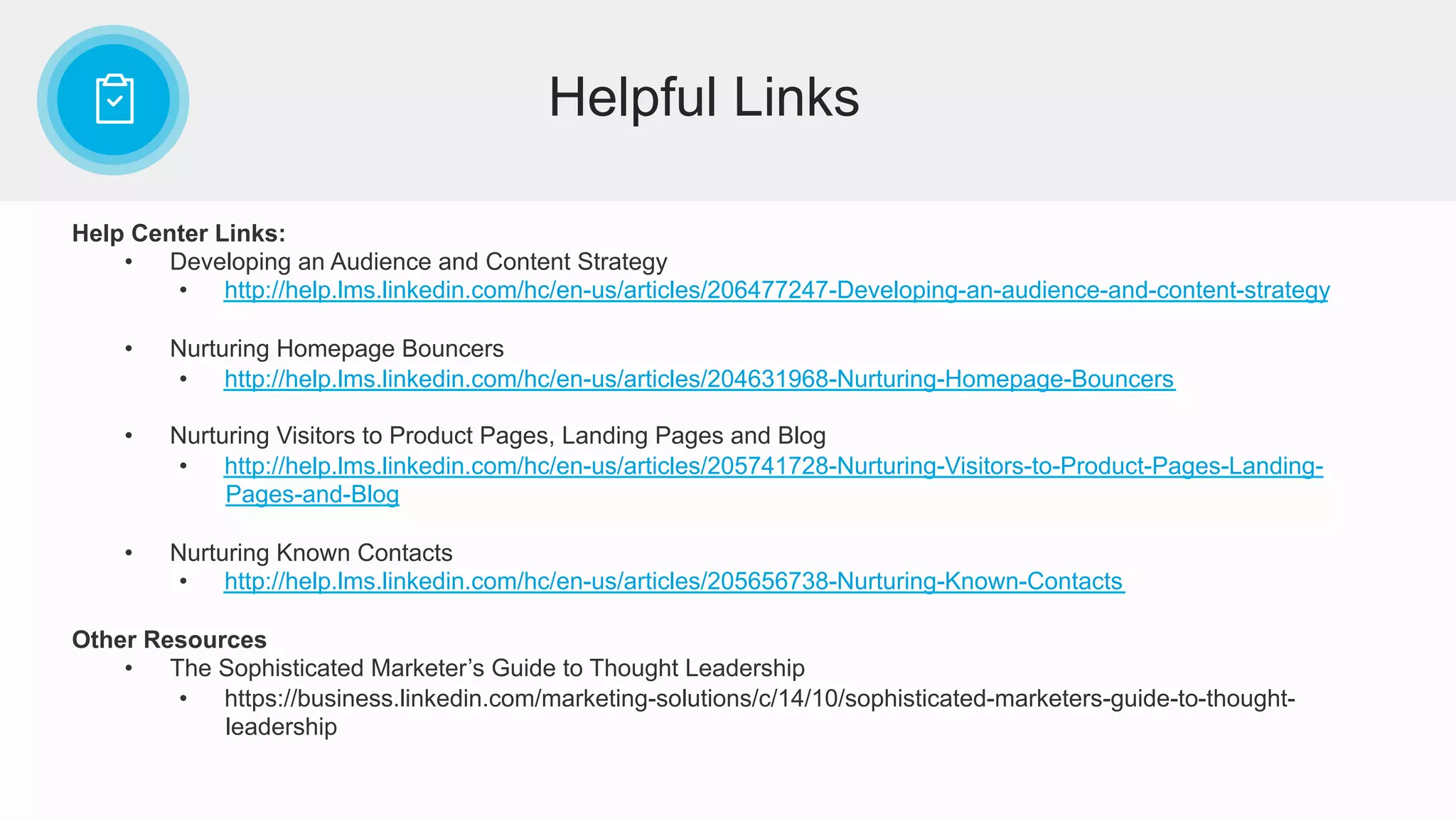 Help Center Links:
•  Developing an Audience and Content Strategy
•  http://help.lms.linkedin.com/hc/en-us/articles/206477247-Developing-an-audience-and-content-strategy
•  Nurturing Homepage Bouncers
•  http://help.lms.linkedin.com/hc/en-us/articles/204631968-Nurturing-Homepage-Bouncers
•  Nurturing Visitors to Product Pages, Landing Pages and Blog
•  http://help.lms.linkedin.com/hc/en-us/articles/205741728-Nurturing-Visitors-to-Product-Pages-Landing-
Pages-and-Blog
•  Nurturing Known Contacts
•  http://help.lms.linkedin.com/hc/en-us/articles/205656738-Nurturing-Known-Contacts
Other Resources
•  The Sophisticated Marketer’s Guide to Thought Leadership
•  https://business.linkedin.com/marketing-solutions/c/14/10/sophisticated-marketers-guide-to-thought-
leadership
Helpful Links
 