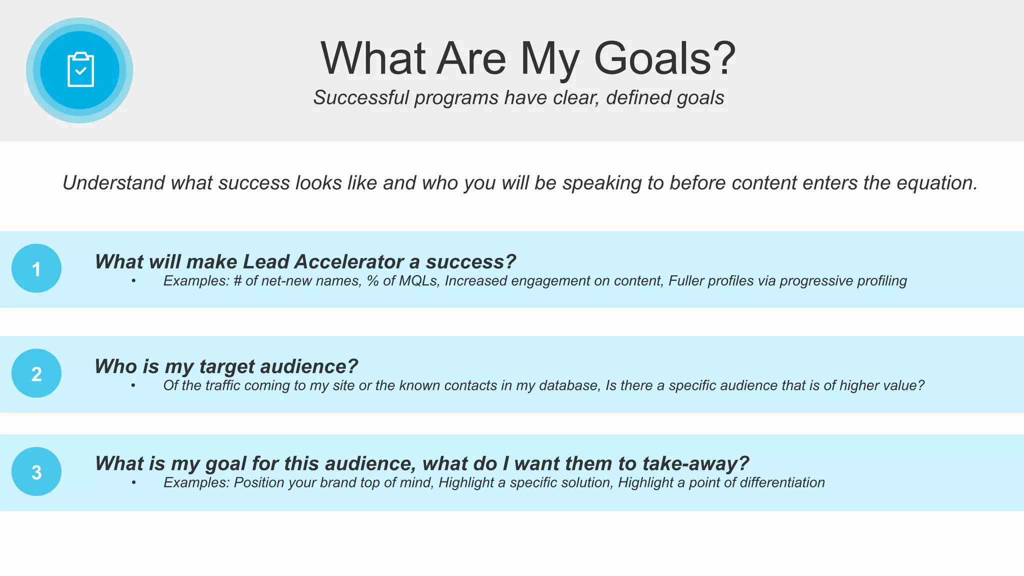 What Are My Goals?
Successful programs have clear, defined goals
1 What will make Lead Accelerator a success?
•  Examples: # of net-new names, % of MQLs, Increased engagement on content, Fuller profiles via progressive profiling
2
3
Who is my target audience?
•  Of the traffic coming to my site or the known contacts in my database, Is there a specific audience that is of higher value?
What is my goal for this audience, what do I want them to take-away?
•  Examples: Position your brand top of mind, Highlight a specific solution, Highlight a point of differentiation
Understand what success looks like and who you will be speaking to before content enters the equation.
 