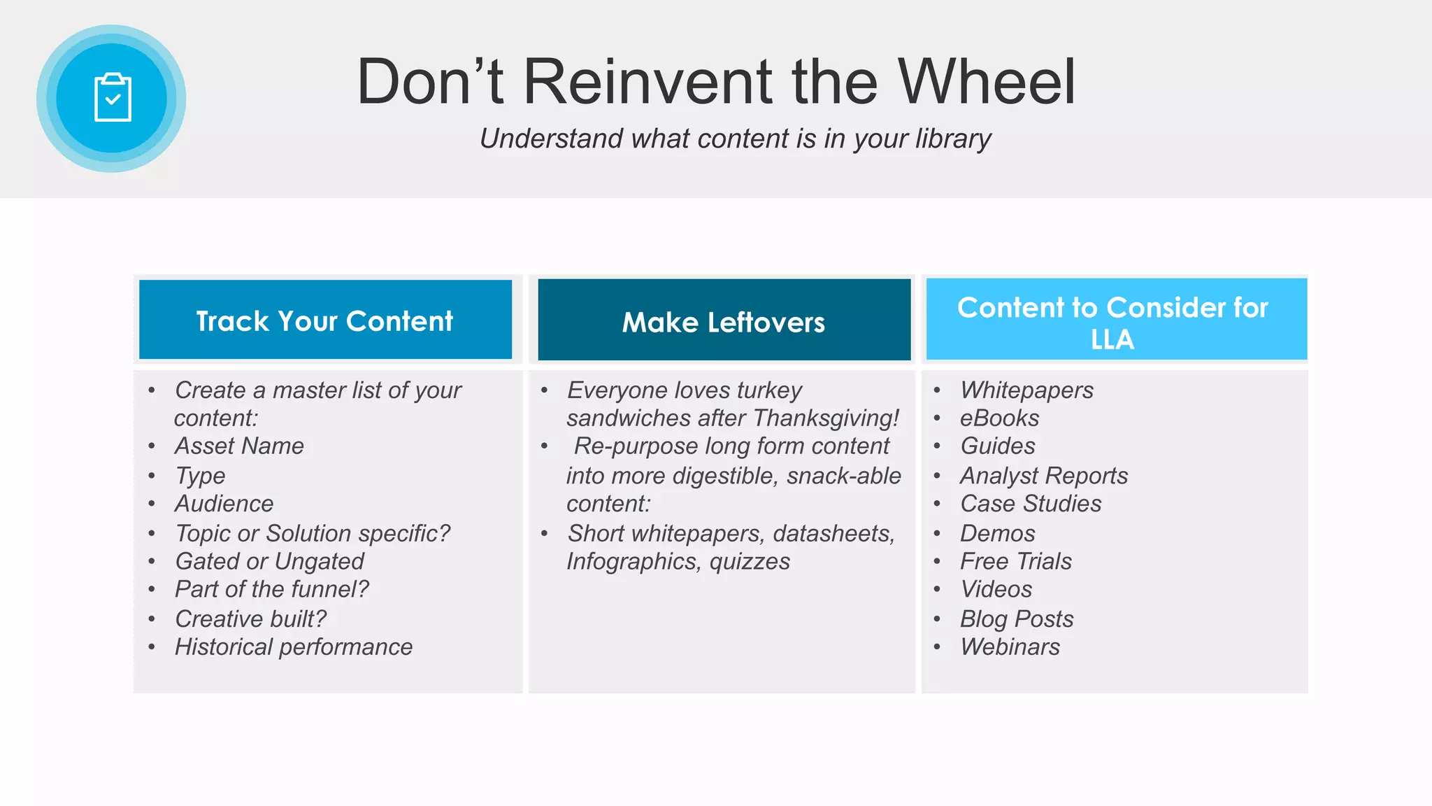 Understand what content is in your library
Don’t Reinvent the Wheel
•  Create a master list of your
content:
•  Asset Name
•  Type
•  Audience
•  Topic or Solution specific?
•  Gated or Ungated
•  Part of the funnel?
•  Creative built?
•  Historical performance
•  Everyone loves turkey
sandwiches after Thanksgiving!
•  Re-purpose long form content
into more digestible, snack-able
content:
•  Short whitepapers, datasheets,
Infographics, quizzes
•  Whitepapers
•  eBooks
•  Guides
•  Analyst Reports
•  Case Studies
•  Demos
•  Free Trials
•  Videos
•  Blog Posts
•  Webinars
Track Your Content Make Leftovers
Content to Consider for
LLA
 