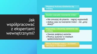 Jak
współpracować
z ekspertami
wewnętrznymi?
Wspieraj kulturę dzielenia się
wiedzą
• Nie zmuszaj do pisania – nagraj wypowiedź
• Alokuj czas na tworzenie treści – nie „przy
okazji”
Stwórz warunki tworzenia treści
• Zawsze podpisuj autorów
• Promuj autorów w mediach
społecznościowych
Nagradzaj i doceniaj dzielenie się
wiedzą
Pilnuj strategii treści – to klient
decyduje o tematach
 
