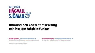 Inbound och Content Marketing
och hur det faktiskt funkar
Malin Sjöman | malin@hagvallsjoman.se
@MalinSjoman | linkedin.com/in/malinsjoman
www.hagvallsjoman.se/blog
Susanne Hägvall | susanne@hagvallsjoman.se
@SusHag | linkedin.com/in/susannehagvall
 