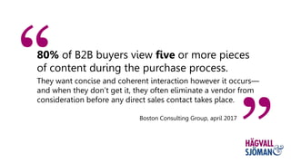 80% of B2B buyers view five or more pieces
of content during the purchase process.
They want concise and coherent interaction however it occurs—
and when they don’t get it, they often eliminate a vendor from
consideration before any direct sales contact takes place.
Boston Consulting Group, april 2017
 