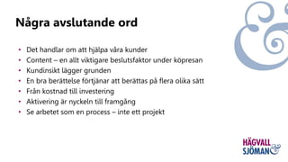 • Det handlar om att hjälpa våra kunder
• Content – en allt viktigare beslutsfaktor under köpresan
• Kundinsikt lägger grunden
• En bra berättelse förtjänar att berättas på flera olika sätt
• Från kostnad till investering
• Aktivering är nyckeln till framgång
• Se arbetet som en process – inte ett projekt
Några avslutande ord
 