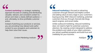 Content marketing is a strategic marketing
approach focused on creating and distributing
valuable, relevant, and consistent content to
attract and retain a clearly defined audience —
and, ultimately, to drive profitable customer
action.
Instead of pitching your products or services,
you are providing truly relevant and useful
content to your prospects and customers to
help them solve their issues.
Content Marketing Institute
”
Inbound marketing is focused on attracting
customers through relevant and helpful content
and adding value at every stage in your customer's
buying journey. With inbound marketing, potential
customers find you through channels like blogs,
search engines, and social media.
Unlike outbound marketing, inbound marketing
does not need to fight for potential customers
attention. By creating content designed to address
the problems and needs of your ideal customers,
you attract qualified prospects and build trust and
credibility for your business.
HubSpot
”
 