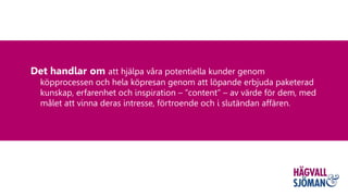 Det handlar om att hjälpa våra potentiella kunder genom
köpprocessen och hela köpresan genom att löpande erbjuda paketerad
kunskap, erfarenhet och inspiration – ”content” – av värde för dem, med
målet att vinna deras intresse, förtroende och i slutändan affären.
 