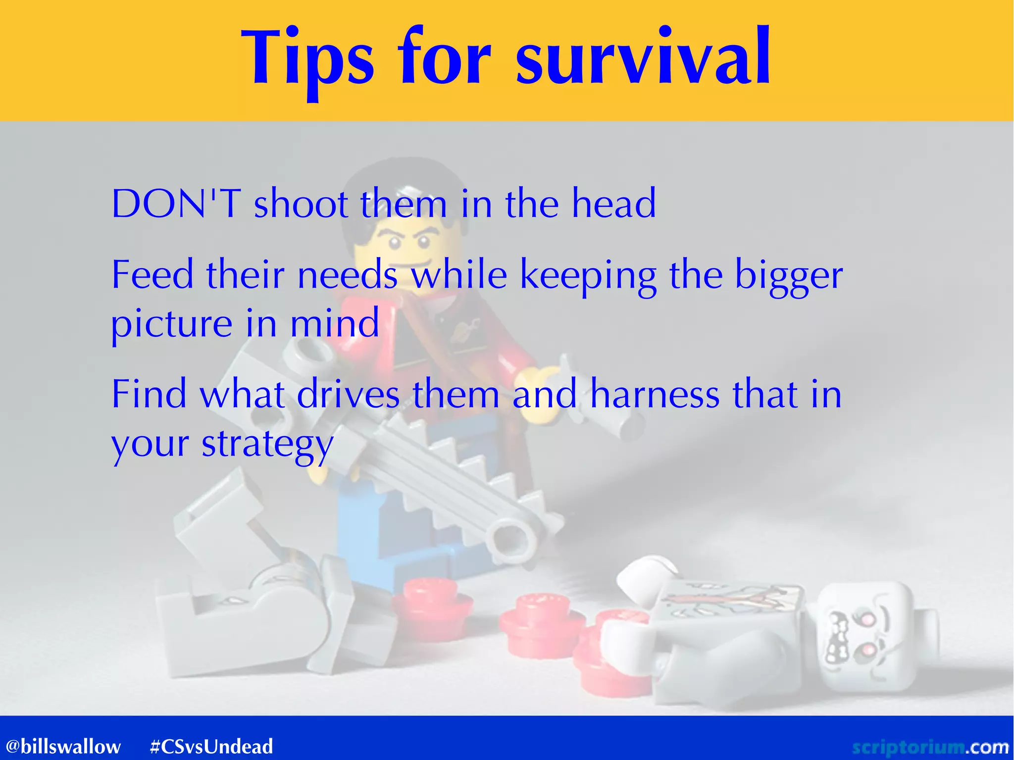 Tips for survival
DON'T shoot them in the head
Feed their needs while keeping the bigger
picture in mind
Find what drives them and harness that in
your strategy
@billswallow #CSvsUndead
 