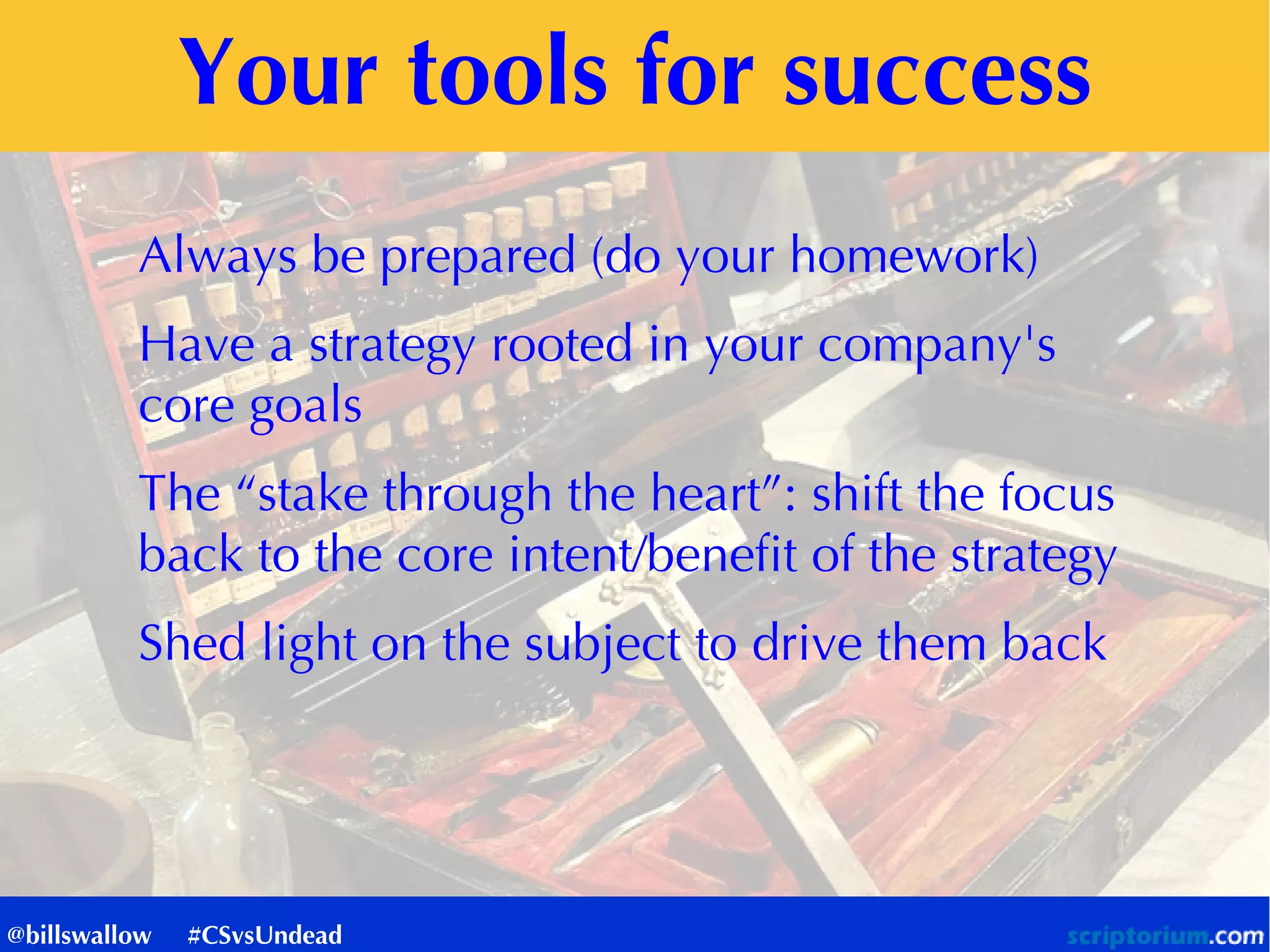 Your tools for success
Always be prepared (do your homework)
Have a strategy rooted in your company's
core goals
The “stake through the heart”: shift the focus
back to the core intent/benefit of the strategy
Shed light on the subject to drive them back
@billswallow #CSvsUndead
 