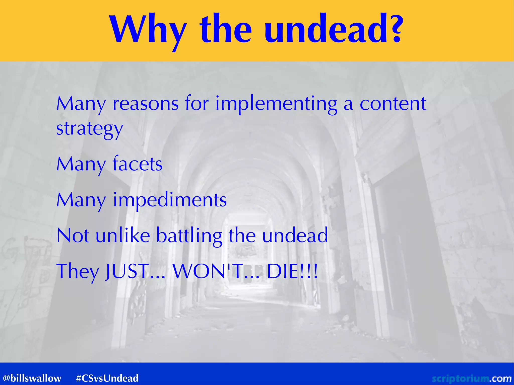 Why the undead?
Many reasons for implementing a content
strategy
Many facets
Many impediments
Not unlike battling the undead
They JUST... WON'T... DIE!!!
@billswallow #CSvsUndead
 