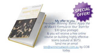 My offer to you …
Pre-order Winning Teams: Apply the
All Black’s Formula to Your Team for
$30 (plus postage)
& you will receive a free online
course on building highly effective
teams (valued at $675).
Send me an email
tim@winnersatwork.com.au by COB
today.
 