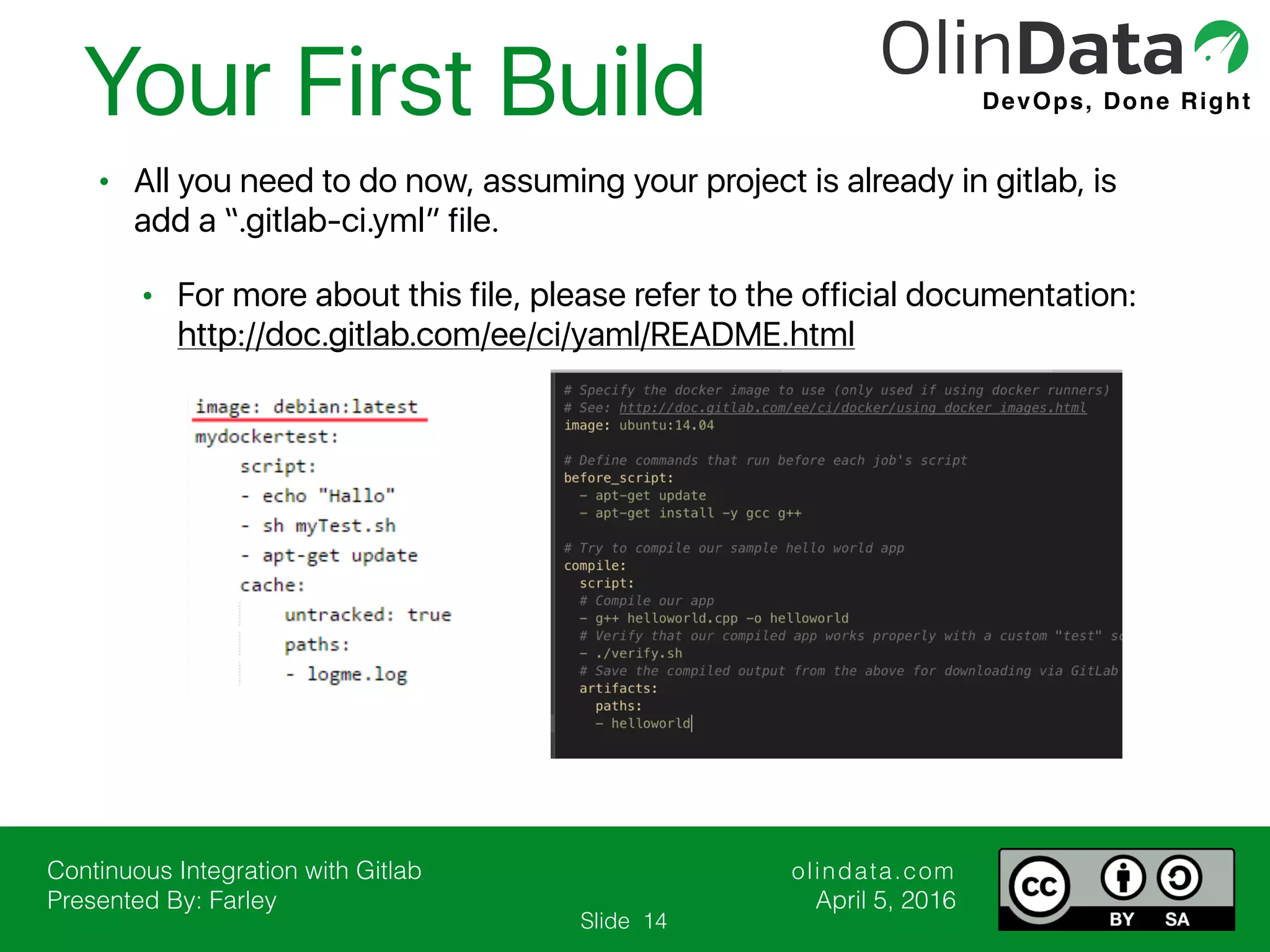 Continuous Integration with Gitlab Presented By: Farley olindata.com April 5, 2016 DevOps, Done Right Slide • All you need to do now, assuming your project is already in gitlab, is add a “.gitlab-ci.yml” file. • For more about this file, please refer to the official documentation: http://doc.gitlab.com/ee/ci/yaml/README.html Your First Build 14 