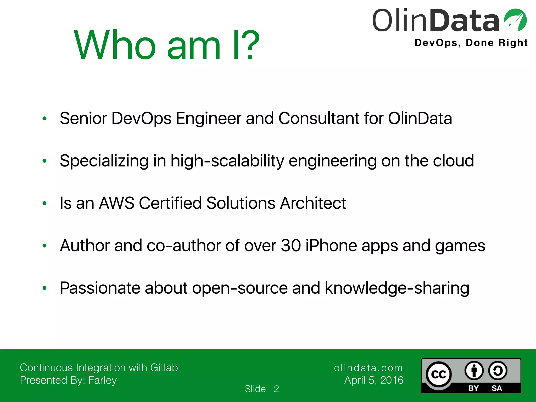 Continuous Integration with Gitlab Presented By: Farley olindata.com April 5, 2016 Slide DevOps, Done Right • Senior DevOps Engineer and Consultant for OlinData • Specializing in high-scalability engineering on the cloud • Is an AWS Certified Solutions Architect • Author and co-author of over 30 iPhone apps and games • Passionate about open-source and knowledge-sharing Who am I? 2 