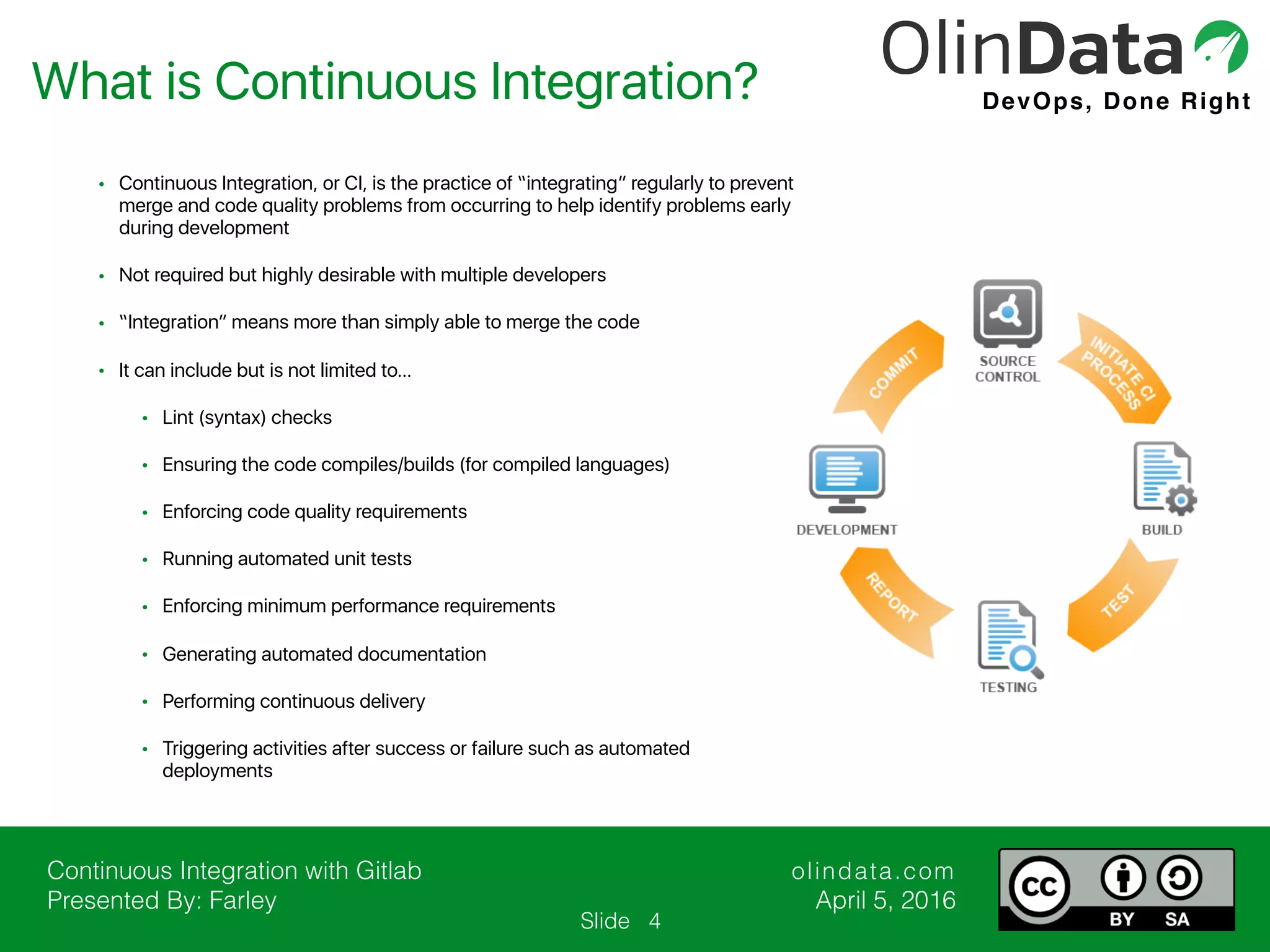 Continuous Integration with Gitlab Presented By: Farley olindata.com April 5, 2016 DevOps, Done Right Slide • Continuous Integration, or CI, is the practice of “integrating” regularly to prevent merge and code quality problems from occurring to help identify problems early during development • Not required but highly desirable with multiple developers • “Integration” means more than simply able to merge the code • It can include but is not limited to… • Lint (syntax) checks • Ensuring the code compiles/builds (for compiled languages) • Enforcing code quality requirements • Running automated unit tests • Enforcing minimum performance requirements • Generating automated documentation • Performing continuous delivery • Triggering activities after success or failure such as automated deployments What is Continuous Integration? 4 