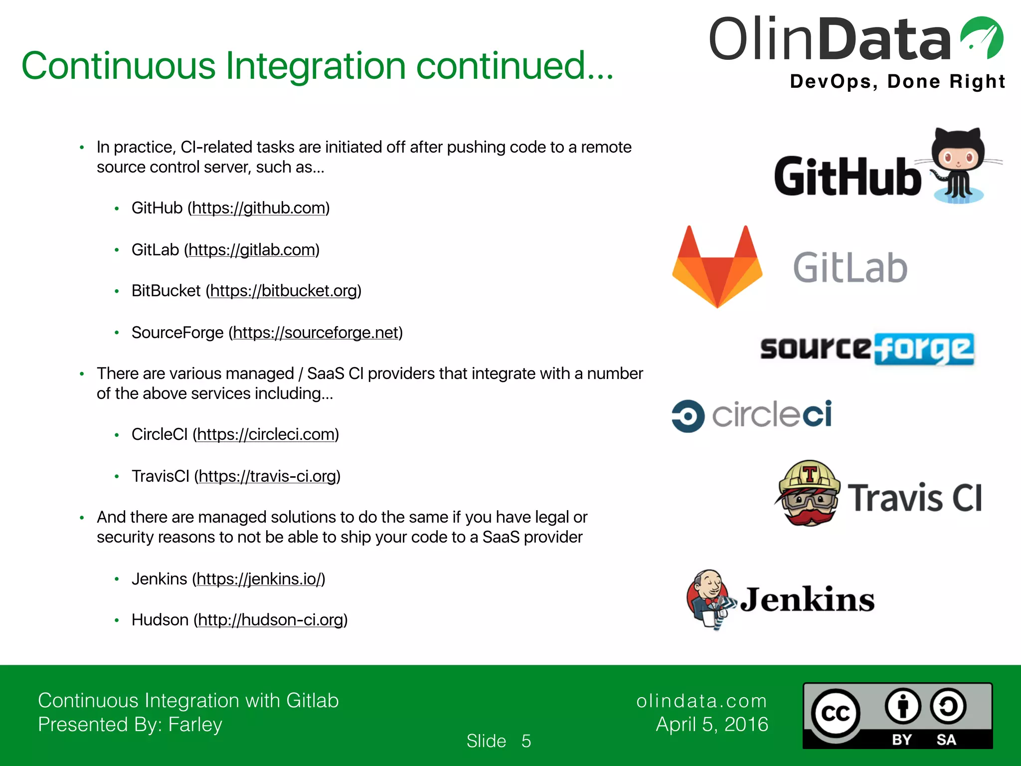 Continuous Integration with Gitlab Presented By: Farley olindata.com April 5, 2016 DevOps, Done Right Slide • In practice, CI-related tasks are initiated off after pushing code to a remote source control server, such as… • GitHub (https://github.com) • GitLab (https://gitlab.com) • BitBucket (https://bitbucket.org) • SourceForge (https://sourceforge.net) • There are various managed / SaaS CI providers that integrate with a number of the above services including… • CircleCI (https://circleci.com) • TravisCI (https://travis-ci.org) • And there are managed solutions to do the same if you have legal or security reasons to not be able to ship your code to a SaaS provider • Jenkins (https://jenkins.io/) • Hudson (http://hudson-ci.org) Continuous Integration continued… 5 
